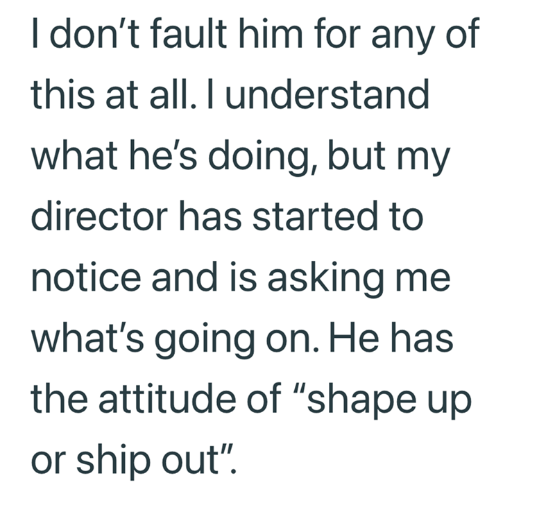 I don't fault him for any of this at all. I understand what he's doing, but my director has started to notice and is asking me what's going on. He has the attitude of "shape up or ship out".