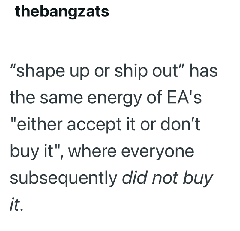 thebangzats "shape up or ship out" has the same energy of EA's "either accept it or don't buy it", where everyone subsequently did not buy it.