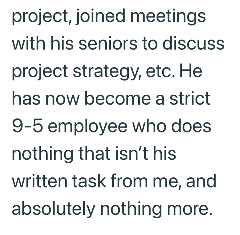 project, joined meetings with his seniors to discuss project strategy, etc. He has now become a strict 9-5 employee who does. nothing that isn't his written task from me, and absolutely nothing more.