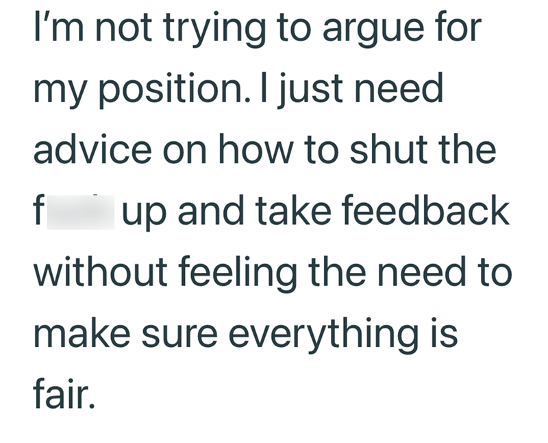 I'm not trying to argue for my position. I just need advice on how to shut the f up and take feedback without feeling the need to make sure everything is fair.