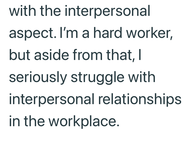 with the interpersonal aspect. I'm a hard worker, but aside from that, I seriously struggle with interpersonal relationships in the workplace.