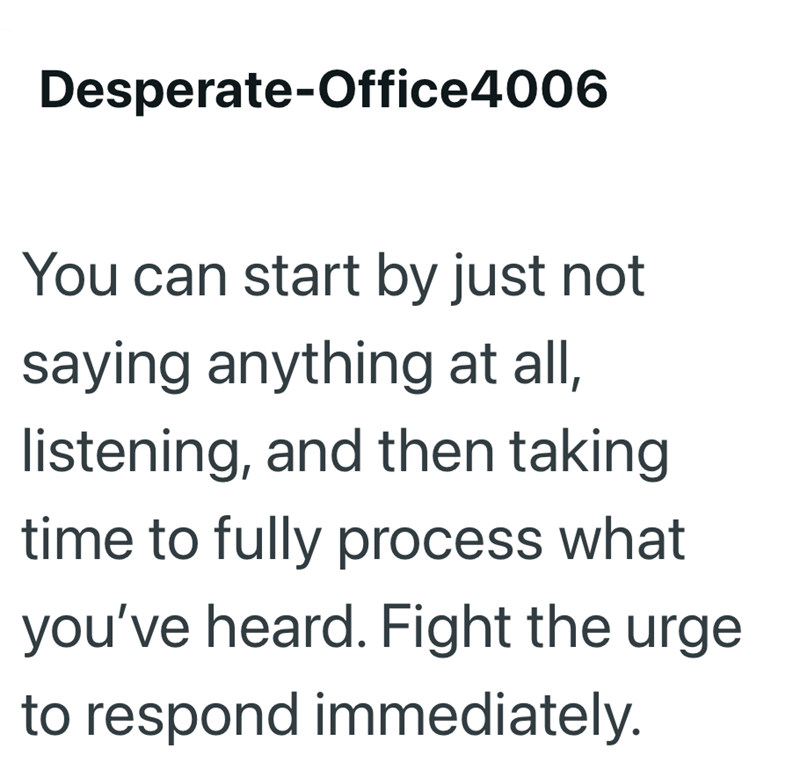 Desperate-Office4006 You can start by just not saying anything at all, listening, and then taking time to fully process what you've heard. Fight the urge to respond immediately.