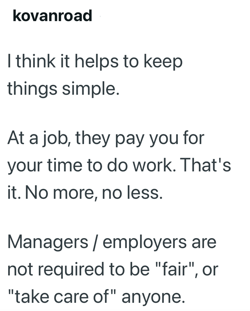 kovanroad I think it helps to keep things simple. At a job, they pay you for your time to do work. That's it. No more, no less. Managers/employers are not required to be "fair", or "take care of" anyone.