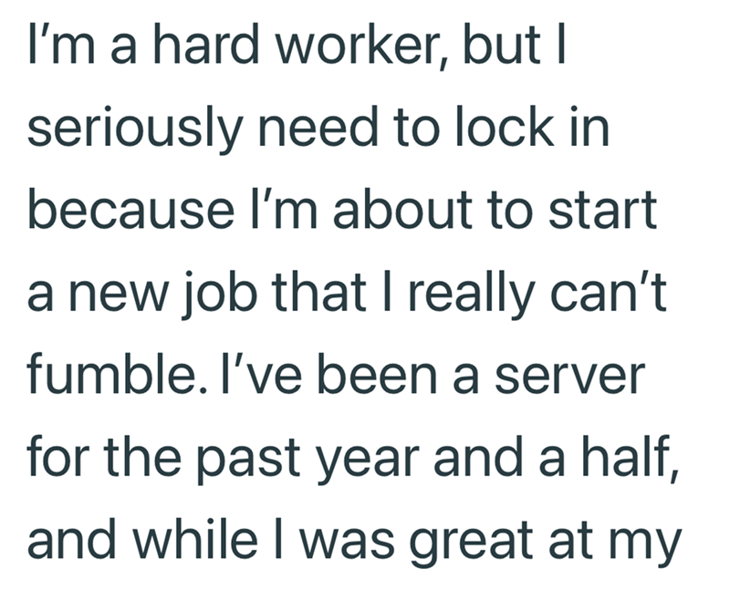I'm a hard worker, but I seriously need to lock in because I'm about to start a new job that I really can't fumble. I've been a server for the past year and a half, and while I was great at my