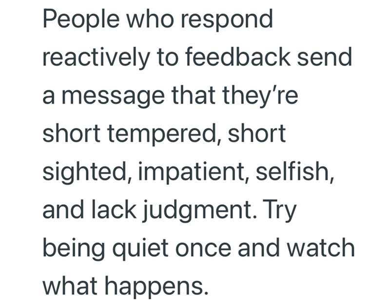 People who respond reactively to feedback send a message that they're short tempered, short sighted, impatient, selfish, and lack judgment. Try being quiet once and watch what happens.