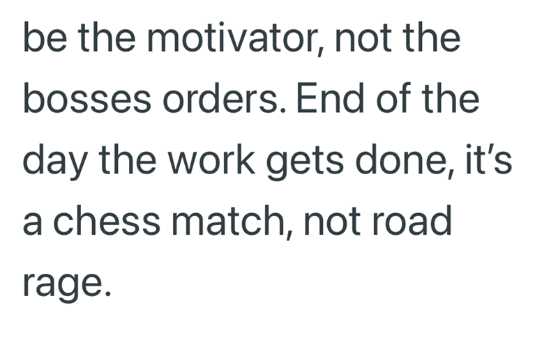 be the motivator, not the bosses orders. End of the day the work gets done, it's a chess match, not road rage.