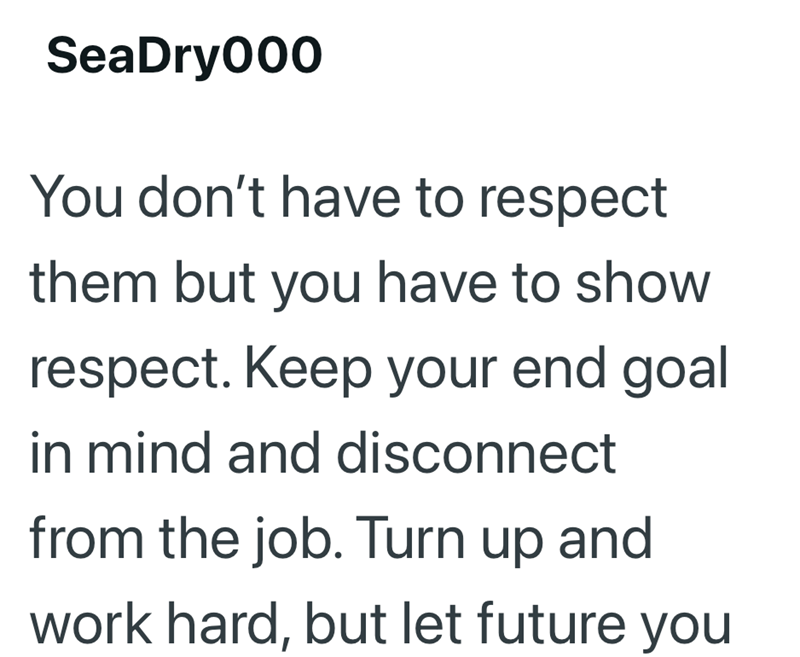 SeaDry000 You don't have to respect them but you have to show respect. Keep your end goal in mind and disconnect from the job. Turn up and work hard, but let future you