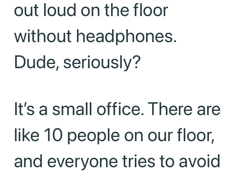 out loud on the floor without headphones. Dude, seriously? It's a small office. There are like 10 people on our floor, and everyone tries to avoid