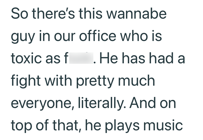 So there's this wannabe guy in our office who is toxic as f . He has had a fight with pretty much everyone, literally. And on top of that, he plays music