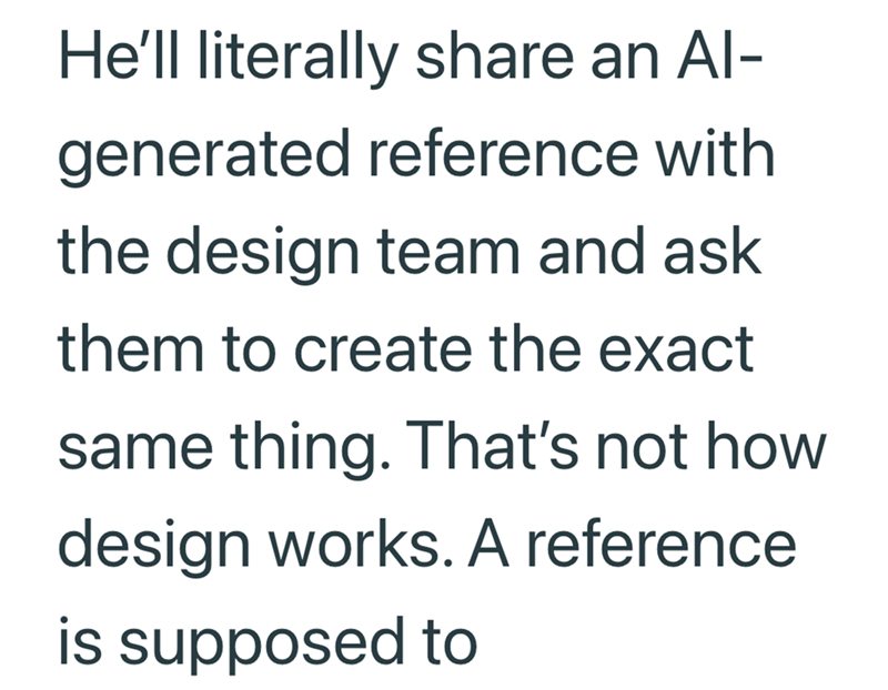 He'll literally share an Al- generated reference with the design team and ask them to create the exact same thing. That's not how design works. A reference is supposed to