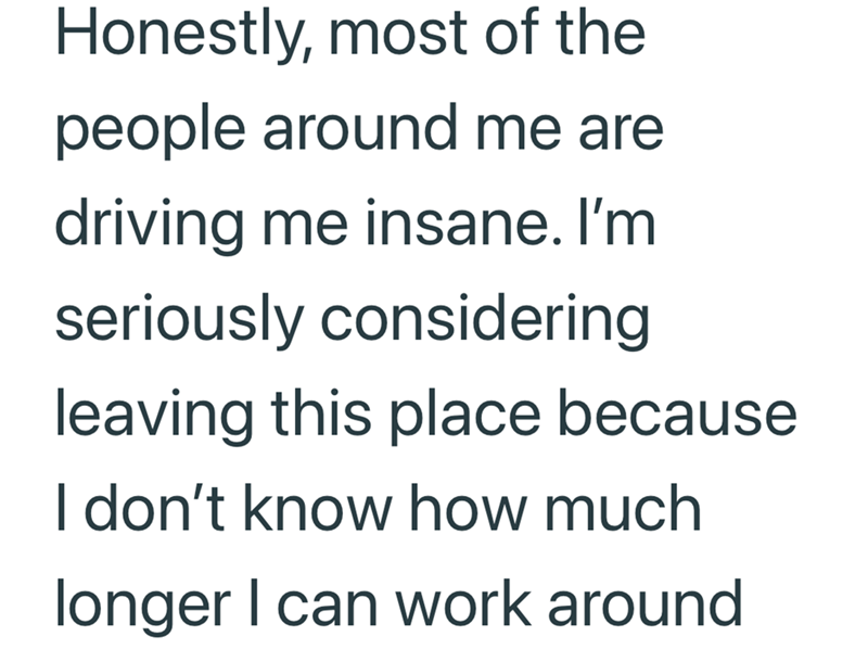 Honestly, most of the people around me are driving me insane. I'm seriously considering leaving this place because I don't know how much longer I can work around