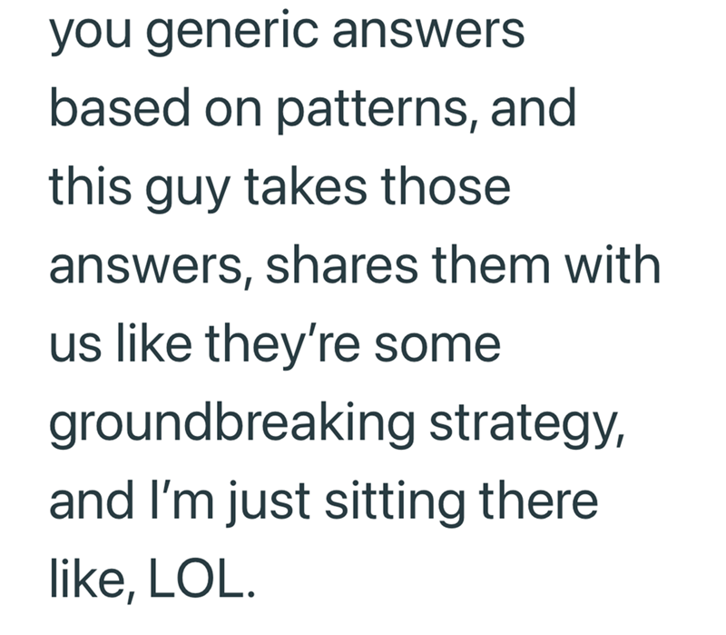 you generic answers based on patterns, and this guy takes those answers, shares them with us like they're some groundbreaking strategy, and I'm just sitting there like, LOL.