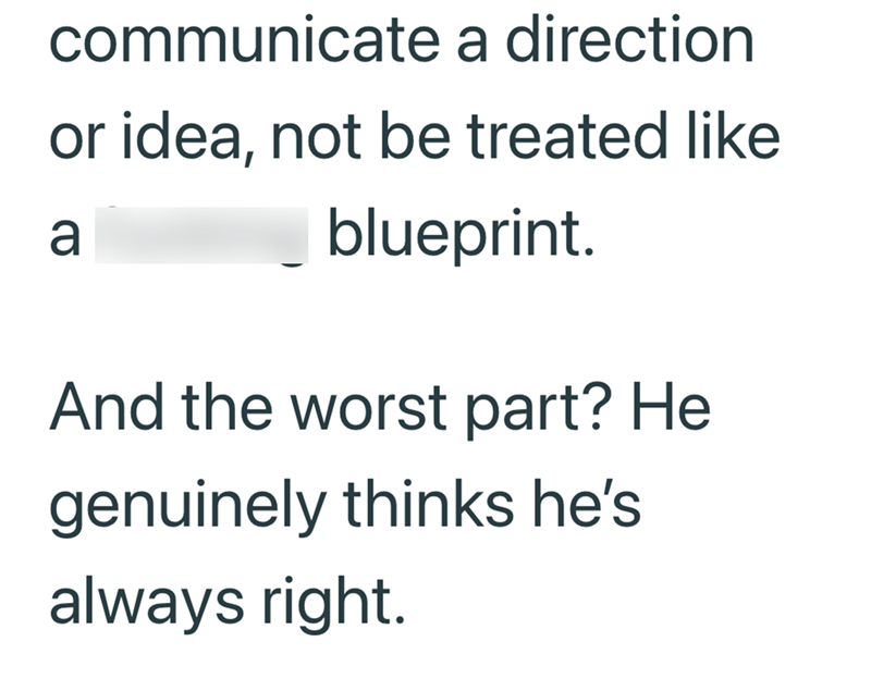 communicate a direction or idea, not be treated like a blueprint. And the worst part? He genuinely thinks he's always right.