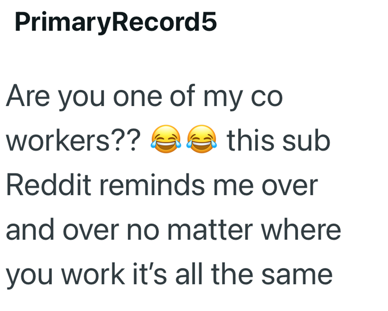 PrimaryRecord5 Are you one of my co workers?? this sub Reddit reminds me over and over no matter where you work it's all the same