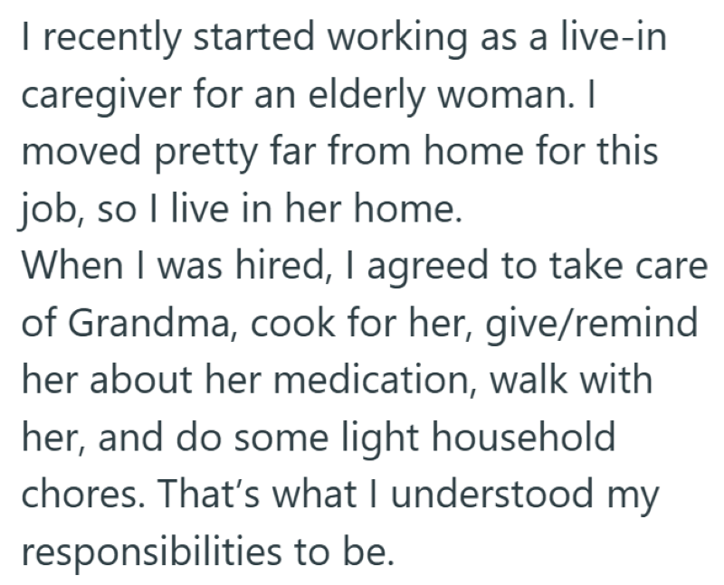 I recently started working as a live-in caregiver for an elderly woman. I moved pretty far from home for this job, so I live in her home. When I was hired, I agreed to take care of Grandma, cook for her, give/remind her about her medication, walk with her, and do some light household chores. That's what I understood my responsibilities to be.