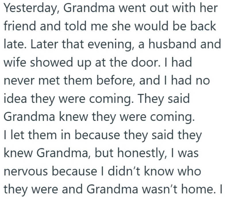 Yesterday, Grandma went out with her friend and told me she would be back late. Later that evening, a husband and wife showed up at the door. I had never met them before, and I had no idea they were coming. They said Grandma knew they were coming. I let them in because they said they knew Grandma, but honestly, I was nervous because I didn't know who they were and Grandma wasn't home. I