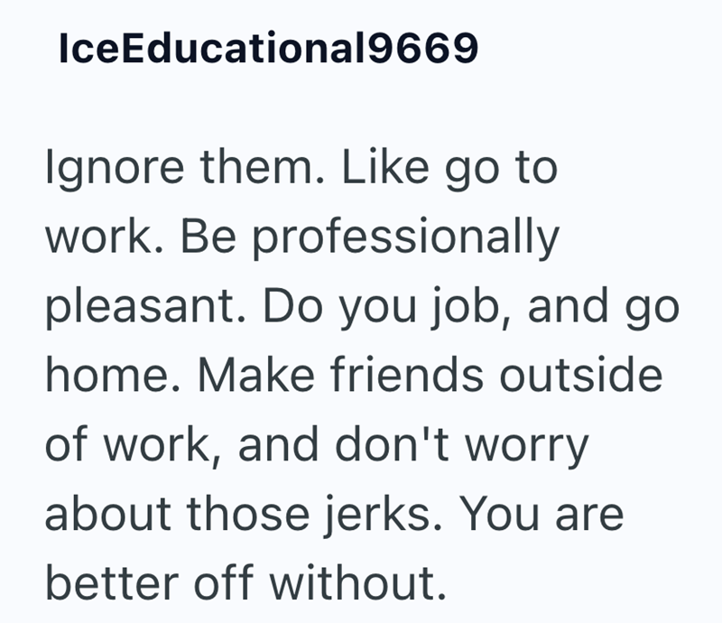 IceEducational9669 Ignore them. Like go to work. Be professionally pleasant. Do you job, and go home. Make friends outside of work, and don't worry about those jerks. You are better off without.