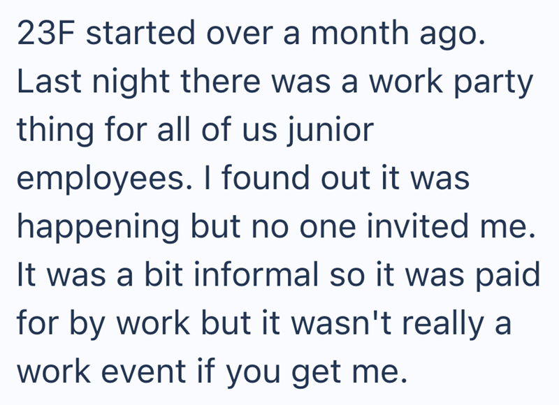 23F started over a month ago. Last night there was a work party thing for all of us junior employees. I found out it was happening but no one invited me. It was a bit informal so it was paid for by work but it wasn't really a work event if you get me.