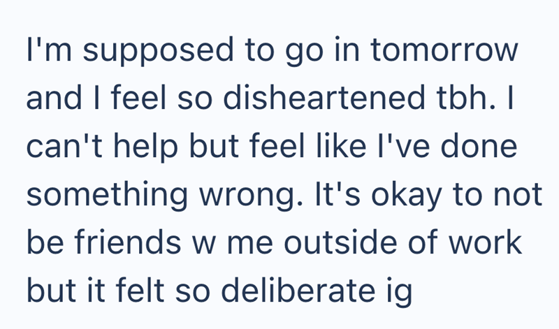 I'm supposed to go in tomorrow and I feel so disheartened tbh. I can't help but feel like I've done something wrong. It's okay to not be friends w me outside of work but it felt so deliberate ig