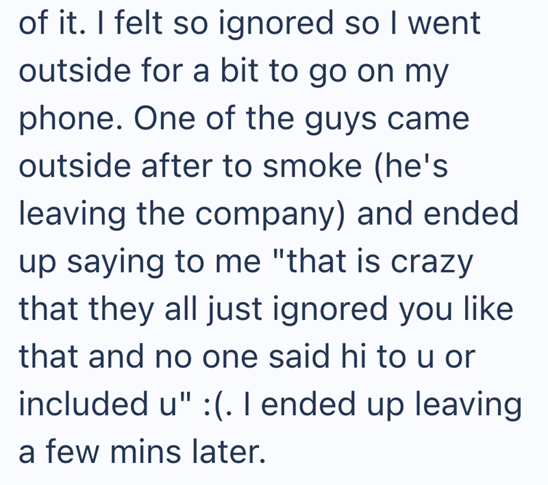 of it. I felt so ignored so I went outside for a bit to go on my phone. One of the guys came outside after to smoke (he's leaving the company) and ended up saying to me "that is crazy that they all just ignored you like that and no one said hi to u or included u" :(. I ended up leaving a few mins later.