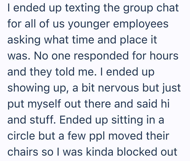 I ended up texting the group chat for all of us younger employees asking what time and place it was. No one responded for hours and they told me. I ended up showing up, a bit nervous but just put myself out there and said hi and stuff. Ended up sitting in a circle but a few ppl moved their chairs so I was kinda blocked out