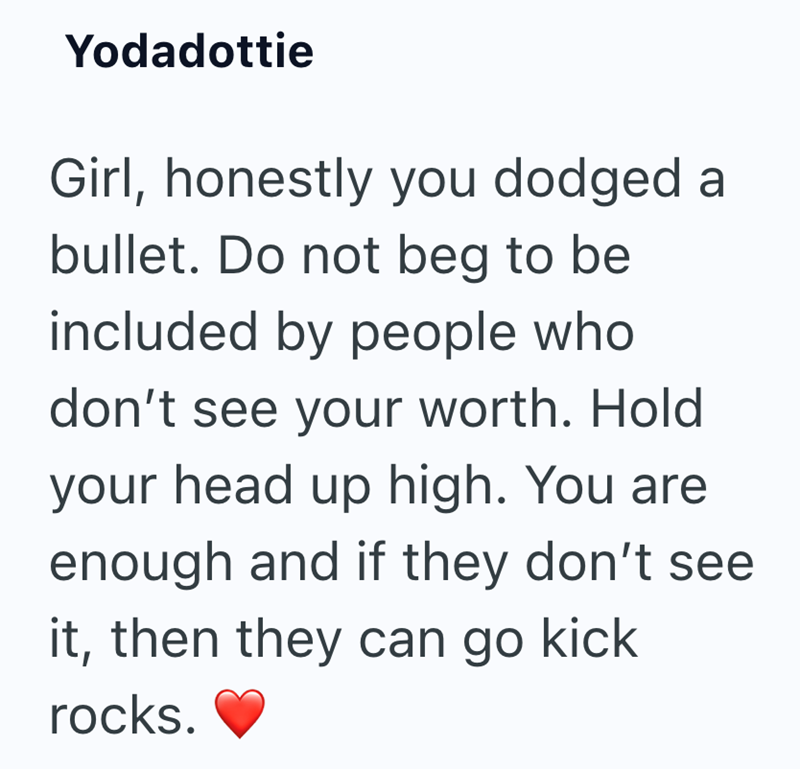 Yodadottie Girl, honestly you dodged a bullet. Do not beg to be included by people who don't see your worth. Hold your head up high. You are enough and if they don't see it, then they can go kick rocks.