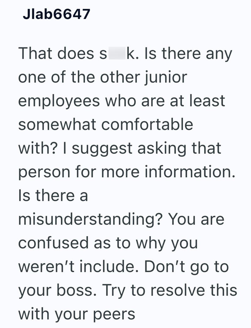 Jlab6647 That does s k. Is there any one of the other junior employees who are at least somewhat comfortable with? I suggest asking that person for more information. Is there a misunderstanding? You are confused as to why you weren't include. Don't go to your boss. Try to resolve this with your peers