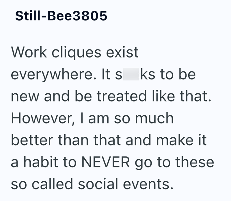 Still-Bee3805 Work cliques exist everywhere. It sks to be new and be treated like that. However, I am so much better than that and make it a habit to NEVER go to these so called social events.