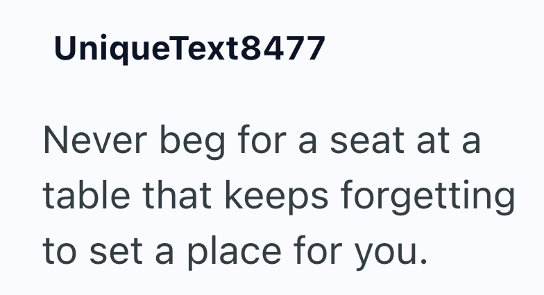 UniqueText8477 Never beg for a seat at a table that keeps forgetting to set a place for you.