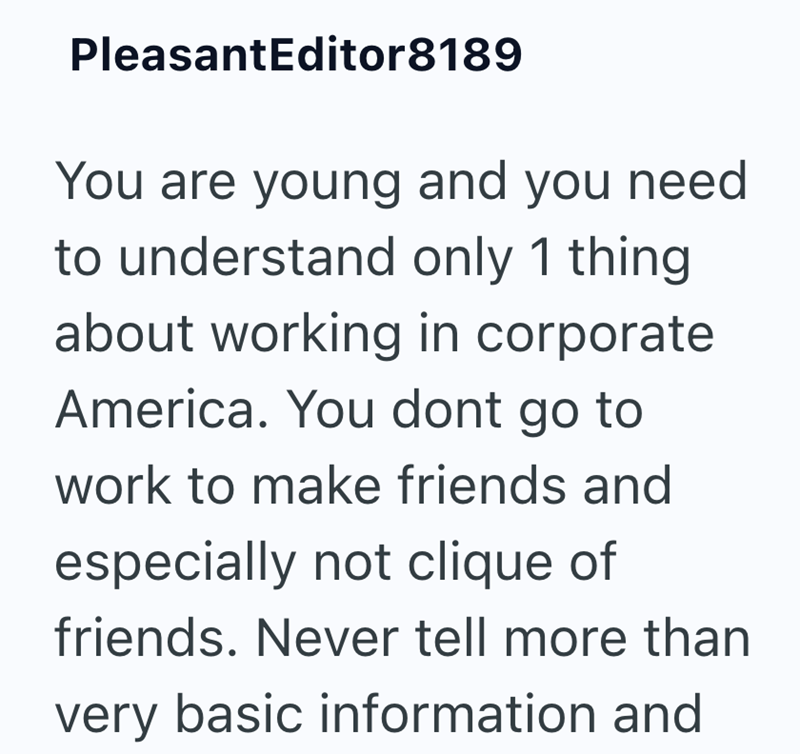 PleasantEditor8189 You are young and you need to understand only 1 thing about working in corporate America. You dont go to work to make friends and especially not clique of friends. Never tell more than very basic information and