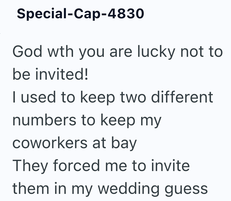 Special-Cap-4830 God wth you are lucky not to be invited! I used to keep two different numbers to keep my coworkers at bay They forced me to invite them in my wedding guess
