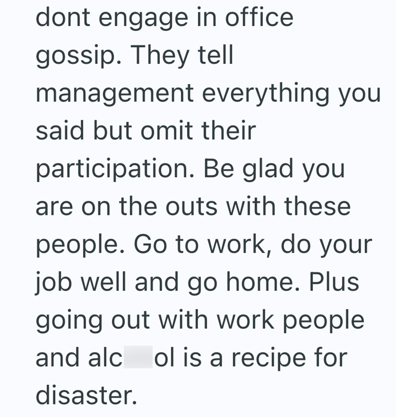 dont engage in office gossip. They tell management everything you said but omit their participation. Be glad you are on the outs with these people. Go to work, do your job well and go home. Plus going out with work people and alcol is a recipe for disaster.