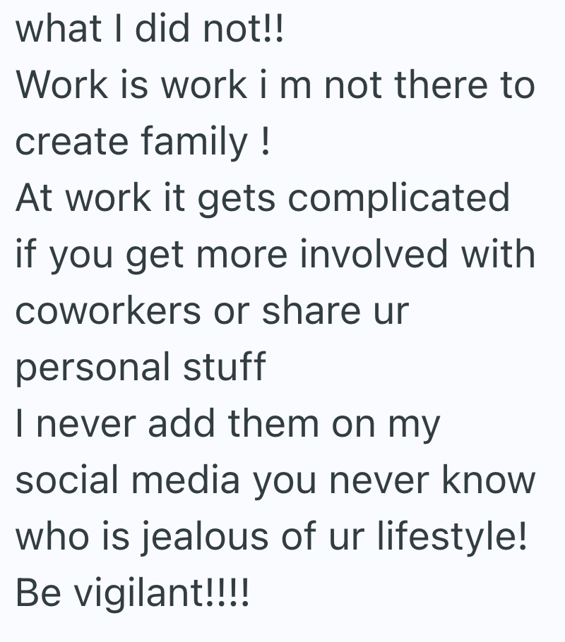 what I did not!! Work is work i m not there to create family! At work it gets complicated if you get more involved with coworkers or share ur personal stuff I never add them on my social media you never know who is jealous of ur lifestyle! Be vigilant!!!!