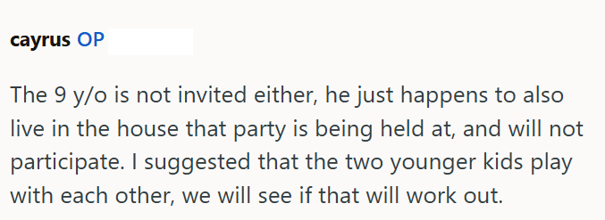 cayrus OP The 9 y/o is not invited either, he just happens to also live in the house that party is being held at, and will not participate. I suggested that the two younger kids play with each other, we will see if that will work out.