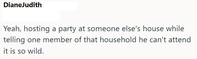 DianeJudith Yeah, hosting a party at someone else's house while telling one member of that household he can't attend it is so wild.