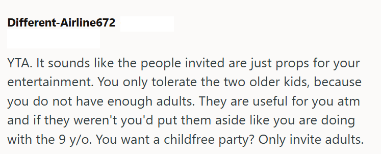 Different-Airline672 YTA. It sounds like the people invited are just props for your entertainment. You only tolerate the two older kids, because you do not have enough adults. They are useful for you atm and if they weren't you'd put them aside like you are doing with the 9 y/o. You want a childfree party? Only invite adults.