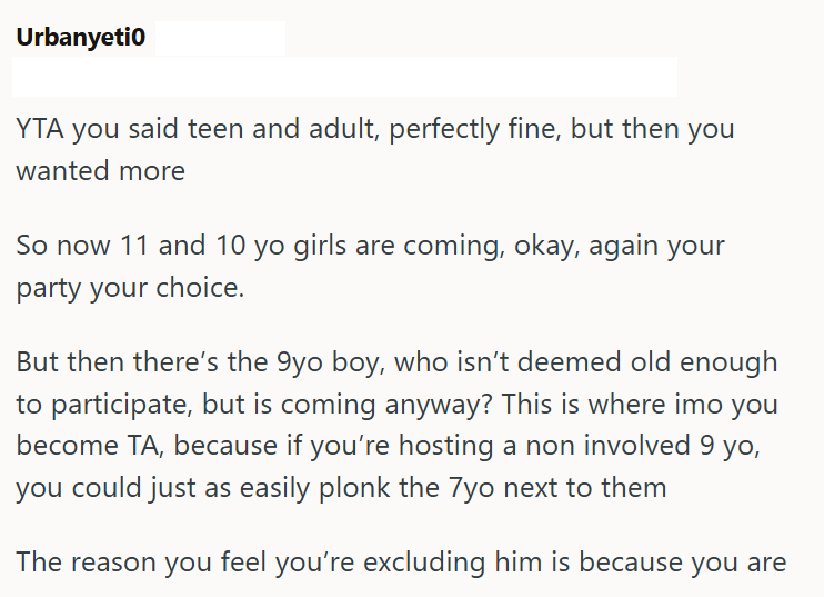 Urbanyeti0 YTA you said teen and adult, perfectly fine, but then you wanted more So now 11 and 10 yo girls are coming, okay, again your party your choice. But then there's the 9yo boy, who isn't deemed old enough to participate, but is coming anyway? This is where imo you become TA, because if you're hosting a non involved 9 yo, you could just as easily plonk the 7yo next to them The reason you feel you're excluding him is because you are