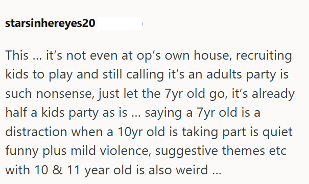 starsinhereyes20 This... it's not even at op's own house, recruiting kids to play and still calling it's an adults party is such nonsense, just let the 7yr old go, it's already half a kids party as is ... saying a 7yr old is a distraction when a 10yr old is taking part is quiet funny plus mild violence, suggestive themes etc with 10 & 11 year old is also weird...