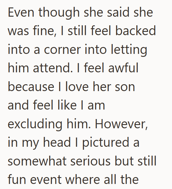 Even though she said she was fine, I still feel backed into a corner into letting him attend. I feel awful because I love her son and feel like I am excluding him. However, in my head I pictured a somewhat serious but still fun event where all the