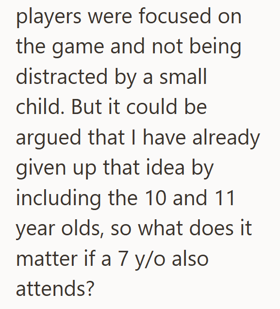 players were focused on the game and not being distracted by a small child. But it could be argued that I have already given up that idea by including the 10 and 11 year olds, so what does it matter if a 7 y/o also attends?