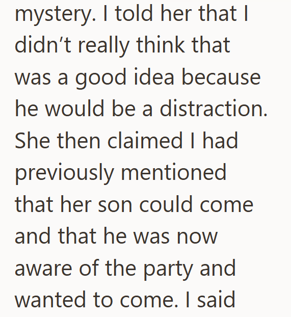 mystery. I told her that I didn't really think that was a good idea because he would be a distraction. She then claimed I had previously mentioned that her son could come and that he was now aware of the party and wanted to come. I said