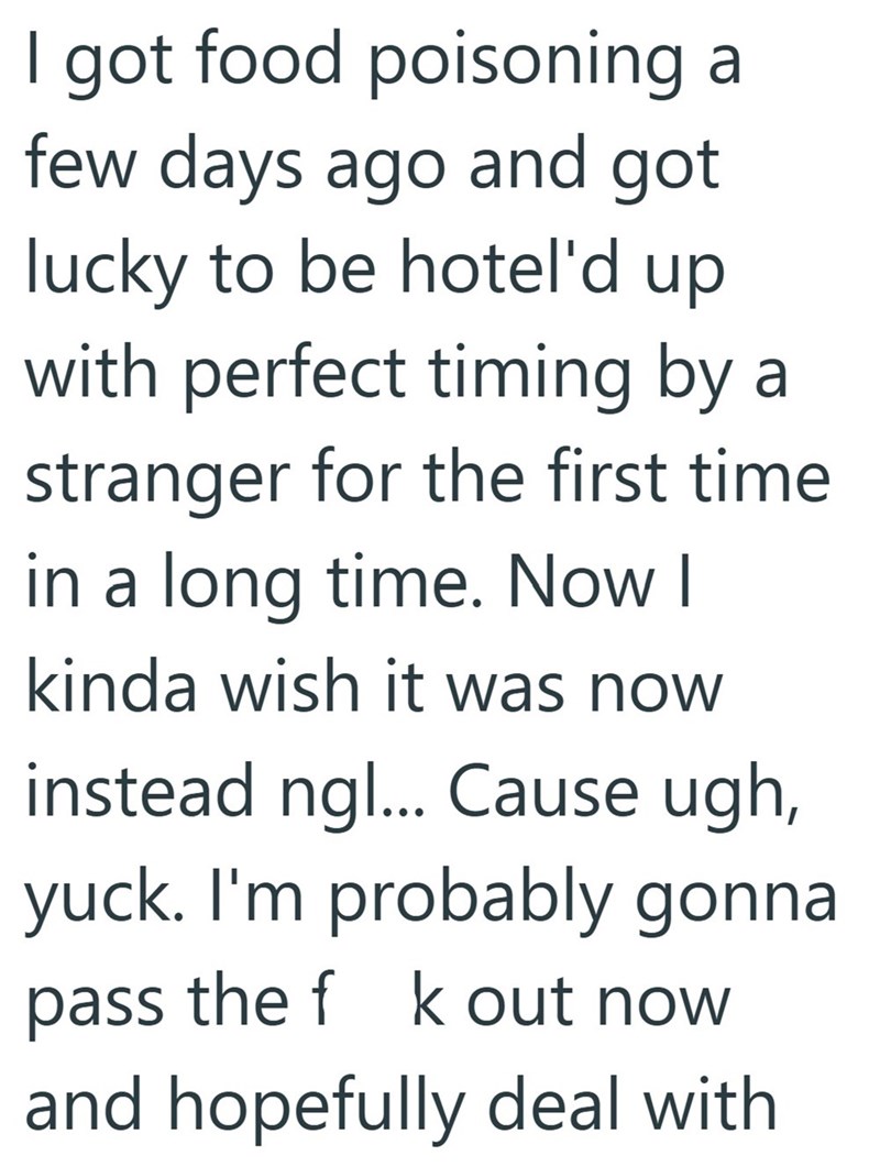I got food poisoning a few days ago and got lucky to be hotel'd up with perfect timing by a stranger for the first time in a long time. Now I kinda wish it was now instead ng... Cause ugh, yuck. I'm probably gonna pass the f k out now and hopefully deal with