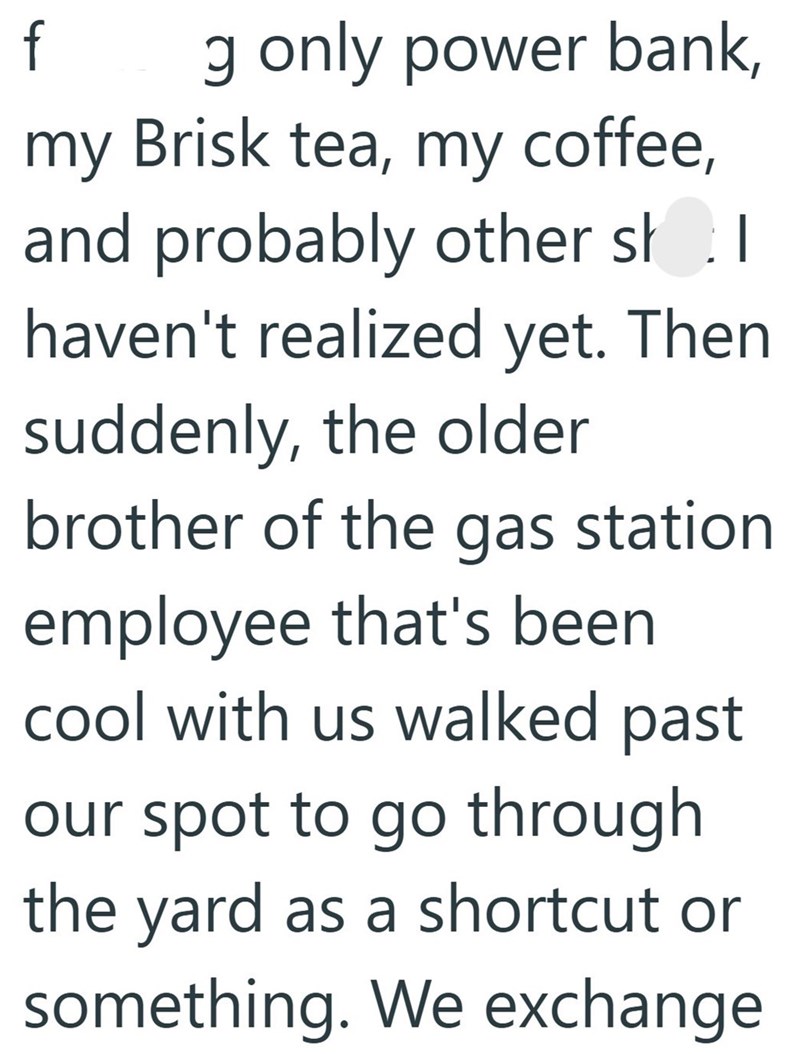 f g only power bank, my Brisk tea, my coffee, and probably other sh.1 | haven't realized yet. Then suddenly, the older brother of the gas station employee that's been cool with us walked past our spot to go through the yard as a shortcut or something. We exchange