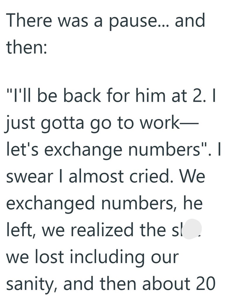 There was a pause... and then: "I'll be back for him at 2. 1 just gotta go to work- let's exchange numbers". I swear I almost cried. We exchanged numbers, he left, we realized the sl we lost including our sanity, and then about 20
