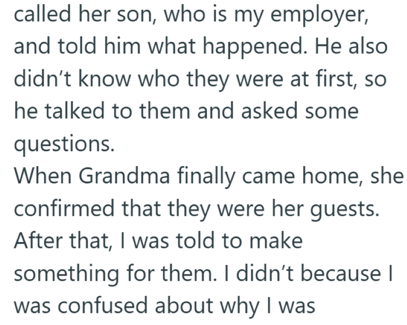 called her son, who is my employer, and told him what happened. He also didn't know who they were at first, so he talked to them and asked some questions. When Grandma finally came home, she confirmed that they were her guests. After that, I was told to make something for them. I didn't because I was confused about why I was