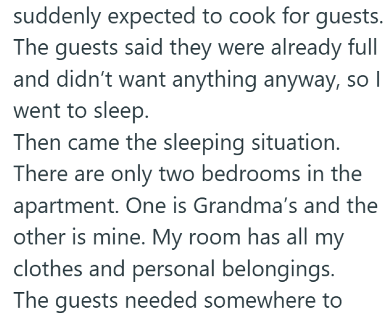 suddenly expected to cook for guests. The guests said they were already full and didn't want anything anyway, so I went to sleep. Then came the sleeping situation. There are only two bedrooms in the apartment. One is Grandma's and the other is mine. My room has all my clothes and personal belongings. The guests needed somewhere to