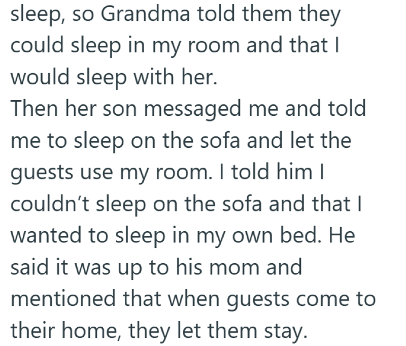 sleep, so Grandma told them they could sleep in my room and that I would sleep with her. Then her son messaged me and told me to sleep on the sofa and let the guests use my room. I told him I couldn't sleep on the sofa and that I wanted to sleep in my own bed. He said it was up to his mom and mentioned that when guests come to their home, they let them stay.