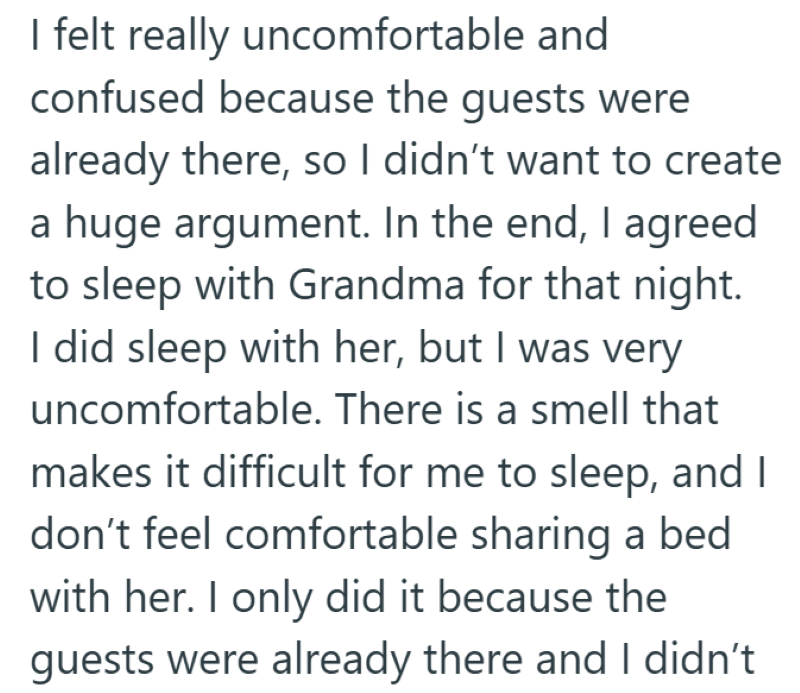 I felt really uncomfortable and confused because the guests were already there, so I didn't want to create a huge argument. In the end, I agreed to sleep with Grandma for that night. I did sleep with her, but I was very uncomfortable. There is a smell that makes it difficult for me to sleep, and I don't feel comfortable sharing a bed with her. I only did it because the guests were already there and I didn't
