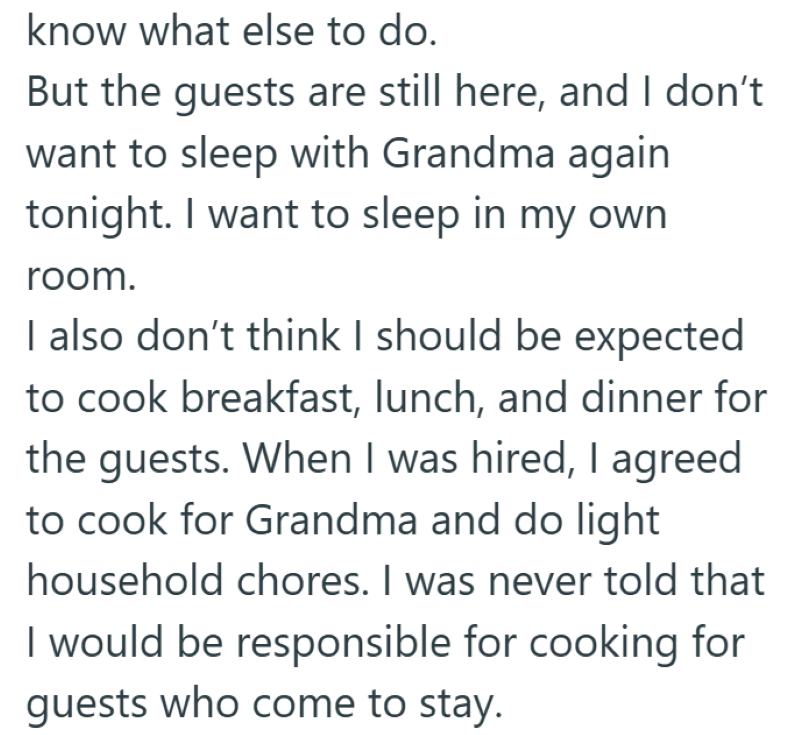 know what else to do. But the guests are still here, and I don't want to sleep with Grandma again tonight. I want to sleep in my own room. I also don't think I should be expected to cook breakfast, lunch, and dinner for the guests. When I was hired, I agreed to cook for Grandma and do light household chores. I was never told that I would be responsible for cooking for guests who come to stay.