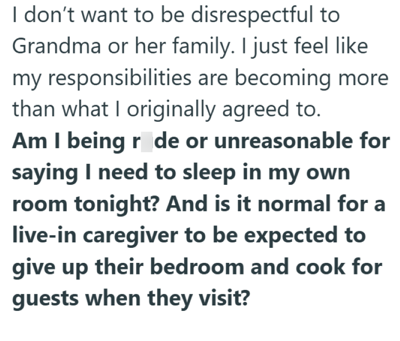I don't want to be disrespectful to Grandma or her family. I just feel like my responsibilities are becoming more than what I originally agreed to. Am I being rode or unreasonable for saying I need to sleep in my own room tonight? And is it normal for a live-in caregiver to be expected to give up their bedroom and cook for guests when they visit?